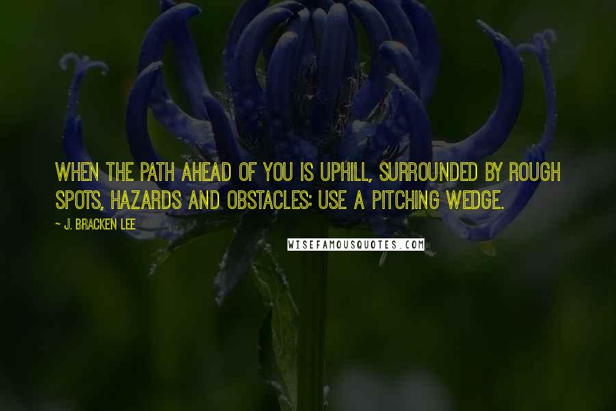 J. Bracken Lee Quotes: When the path ahead of you is uphill, surrounded by rough spots, hazards and obstacles: use a pitching wedge.