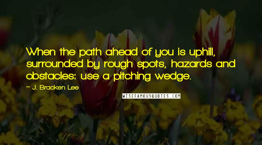 J. Bracken Lee Quotes: When the path ahead of you is uphill, surrounded by rough spots, hazards and obstacles: use a pitching wedge.