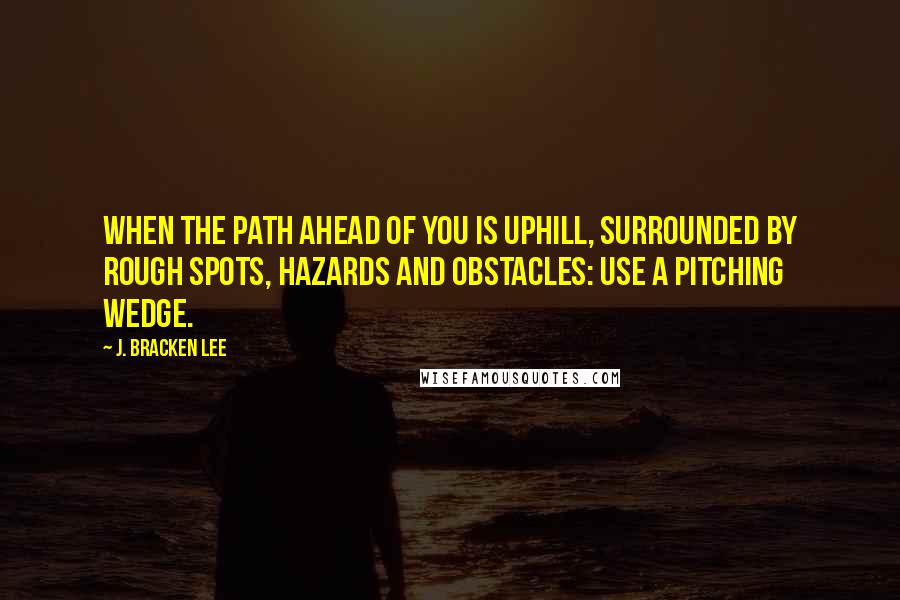 J. Bracken Lee Quotes: When the path ahead of you is uphill, surrounded by rough spots, hazards and obstacles: use a pitching wedge.