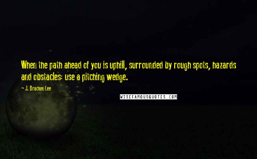 J. Bracken Lee Quotes: When the path ahead of you is uphill, surrounded by rough spots, hazards and obstacles: use a pitching wedge.