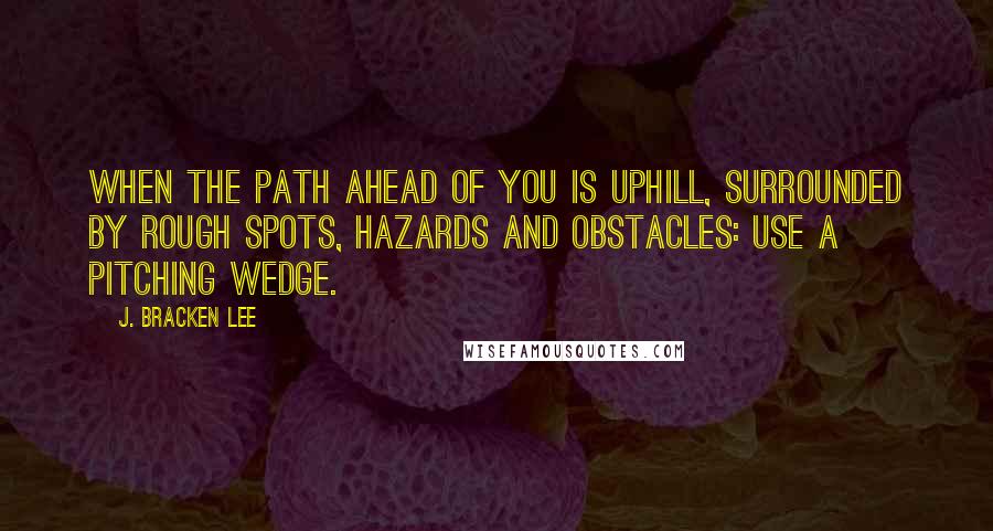 J. Bracken Lee Quotes: When the path ahead of you is uphill, surrounded by rough spots, hazards and obstacles: use a pitching wedge.