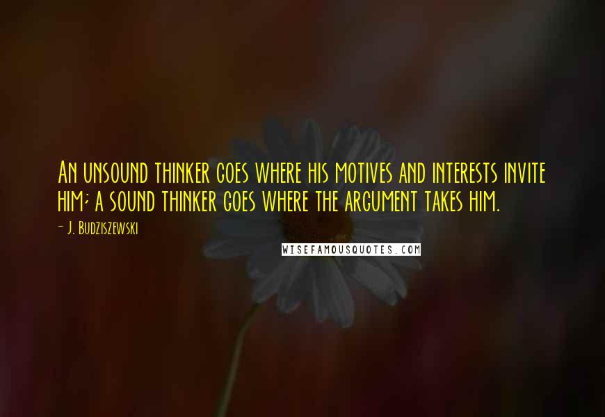 J. Budziszewski Quotes: An unsound thinker goes where his motives and interests invite him; a sound thinker goes where the argument takes him.