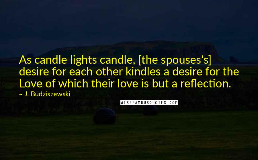 J. Budziszewski Quotes: As candle lights candle, [the spouses's] desire for each other kindles a desire for the Love of which their love is but a reflection.