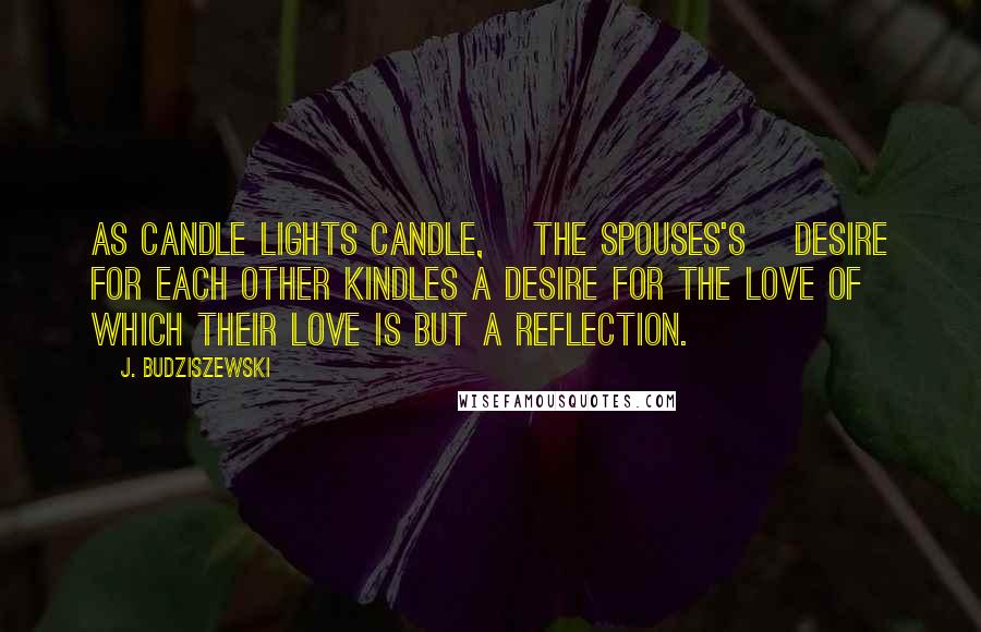 J. Budziszewski Quotes: As candle lights candle, [the spouses's] desire for each other kindles a desire for the Love of which their love is but a reflection.