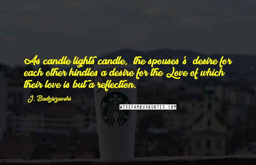 J. Budziszewski Quotes: As candle lights candle, [the spouses's] desire for each other kindles a desire for the Love of which their love is but a reflection.