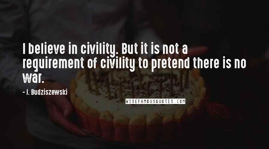 J. Budziszewski Quotes: I believe in civility. But it is not a requirement of civility to pretend there is no war.