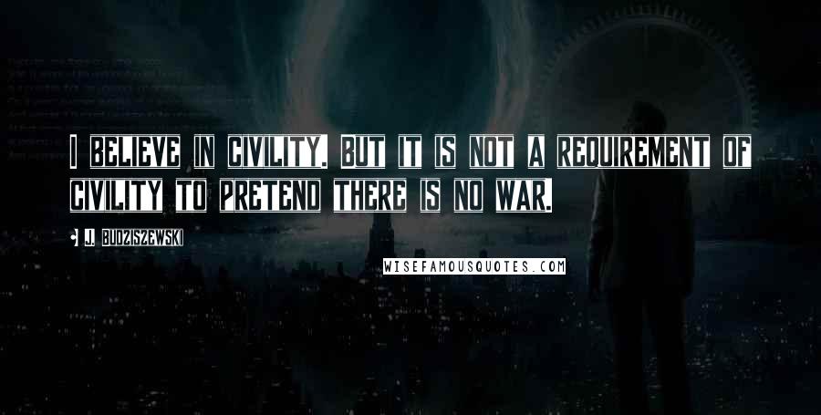 J. Budziszewski Quotes: I believe in civility. But it is not a requirement of civility to pretend there is no war.