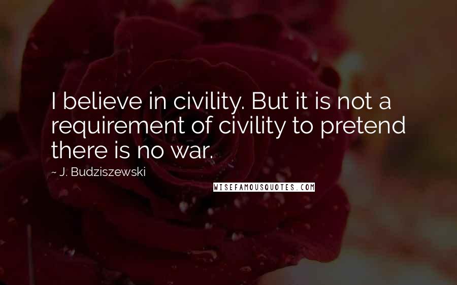 J. Budziszewski Quotes: I believe in civility. But it is not a requirement of civility to pretend there is no war.