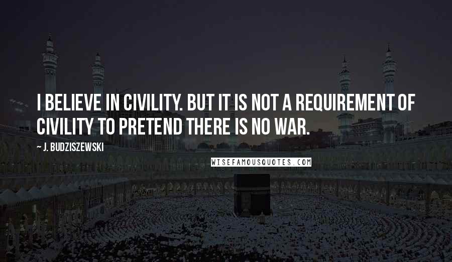 J. Budziszewski Quotes: I believe in civility. But it is not a requirement of civility to pretend there is no war.