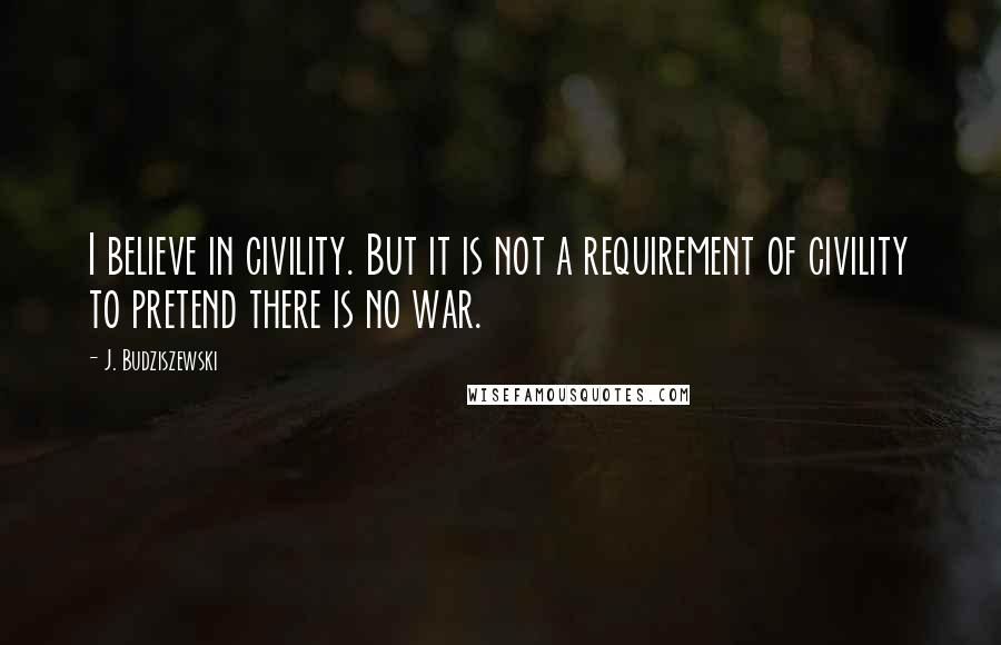 J. Budziszewski Quotes: I believe in civility. But it is not a requirement of civility to pretend there is no war.