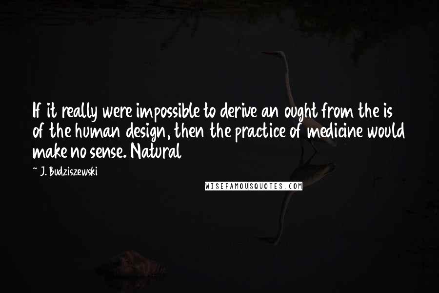 J. Budziszewski Quotes: If it really were impossible to derive an ought from the is of the human design, then the practice of medicine would make no sense. Natural