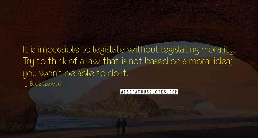 J. Budziszewski Quotes: It is impossible to legislate without legislating morality. Try to think of a law that is not based on a moral idea; you won't be able to do it.