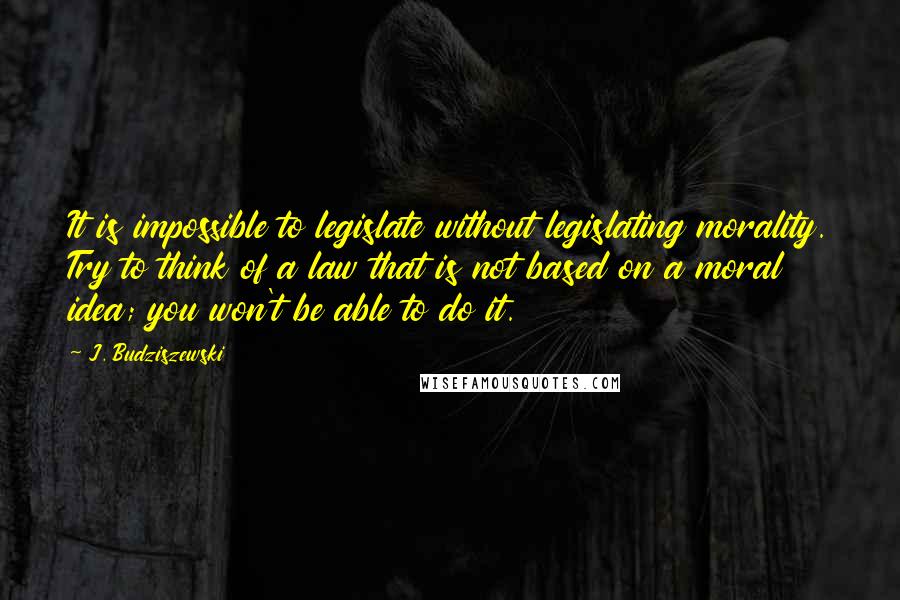 J. Budziszewski Quotes: It is impossible to legislate without legislating morality. Try to think of a law that is not based on a moral idea; you won't be able to do it.