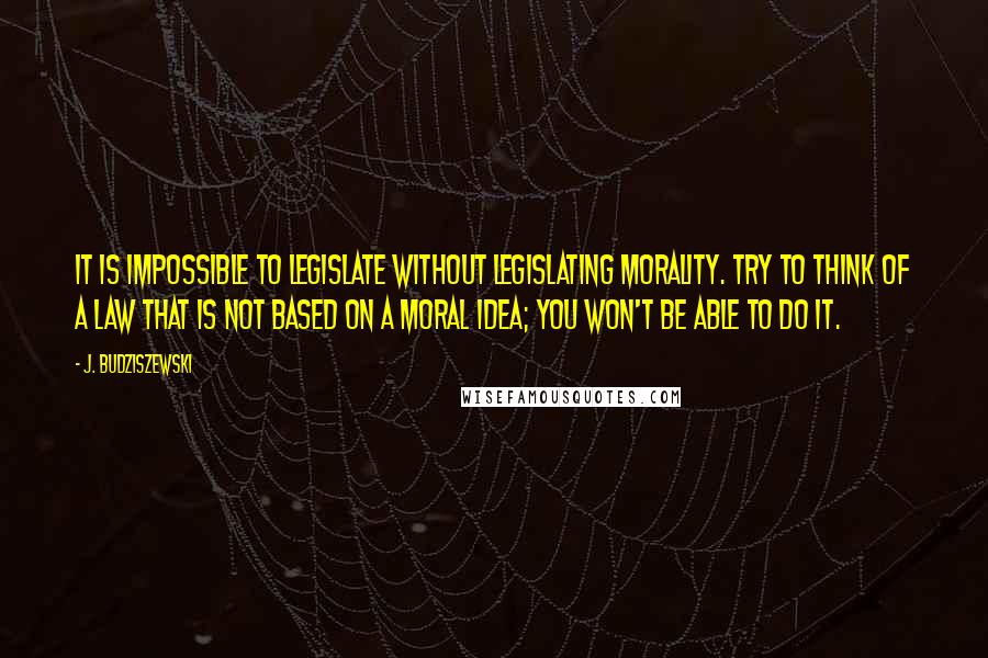 J. Budziszewski Quotes: It is impossible to legislate without legislating morality. Try to think of a law that is not based on a moral idea; you won't be able to do it.