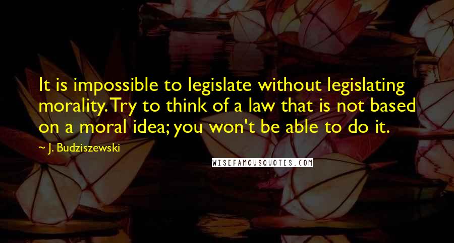 J. Budziszewski Quotes: It is impossible to legislate without legislating morality. Try to think of a law that is not based on a moral idea; you won't be able to do it.