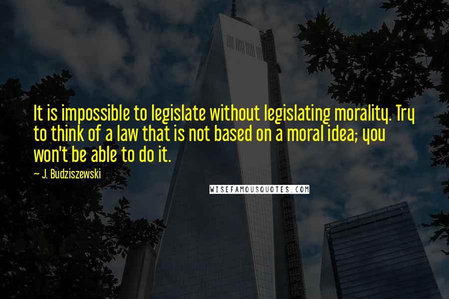 J. Budziszewski Quotes: It is impossible to legislate without legislating morality. Try to think of a law that is not based on a moral idea; you won't be able to do it.