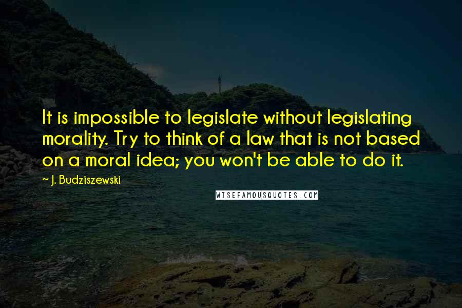 J. Budziszewski Quotes: It is impossible to legislate without legislating morality. Try to think of a law that is not based on a moral idea; you won't be able to do it.