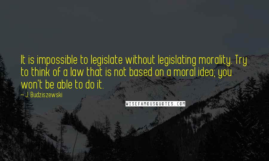 J. Budziszewski Quotes: It is impossible to legislate without legislating morality. Try to think of a law that is not based on a moral idea; you won't be able to do it.