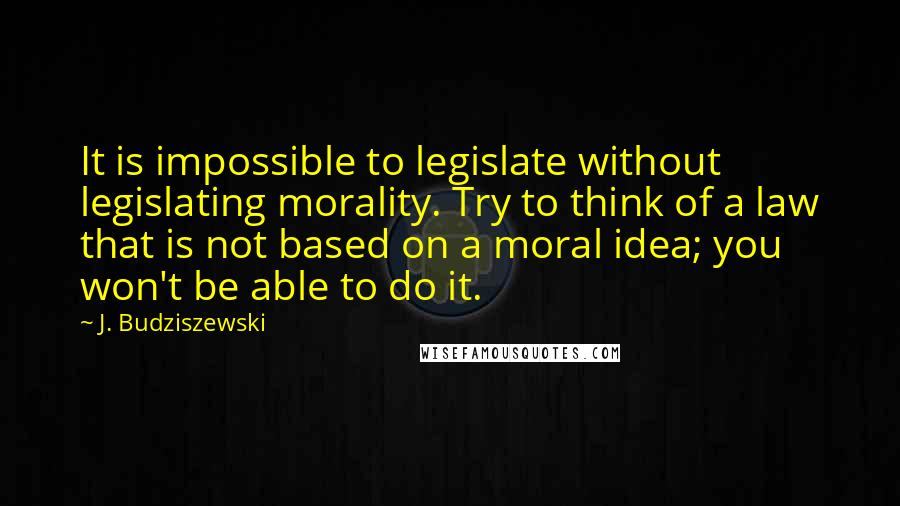 J. Budziszewski Quotes: It is impossible to legislate without legislating morality. Try to think of a law that is not based on a moral idea; you won't be able to do it.