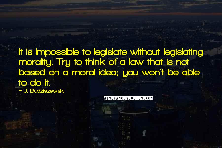 J. Budziszewski Quotes: It is impossible to legislate without legislating morality. Try to think of a law that is not based on a moral idea; you won't be able to do it.