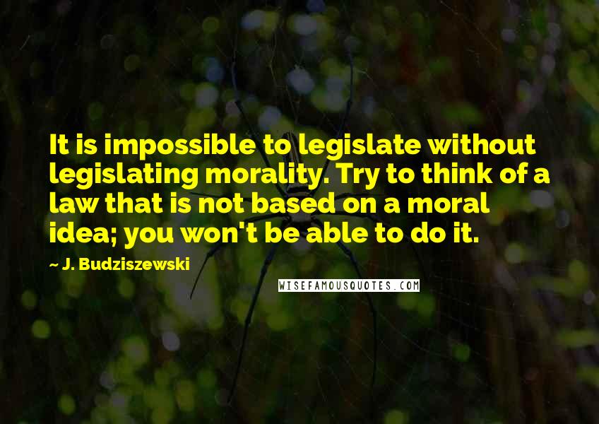 J. Budziszewski Quotes: It is impossible to legislate without legislating morality. Try to think of a law that is not based on a moral idea; you won't be able to do it.