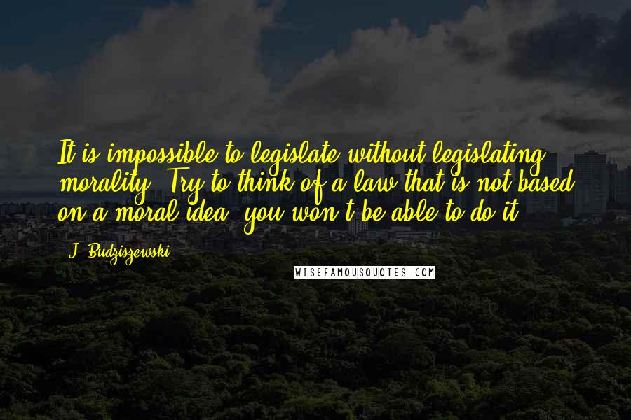 J. Budziszewski Quotes: It is impossible to legislate without legislating morality. Try to think of a law that is not based on a moral idea; you won't be able to do it.