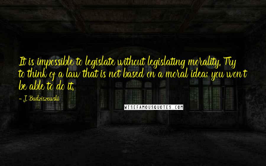 J. Budziszewski Quotes: It is impossible to legislate without legislating morality. Try to think of a law that is not based on a moral idea; you won't be able to do it.