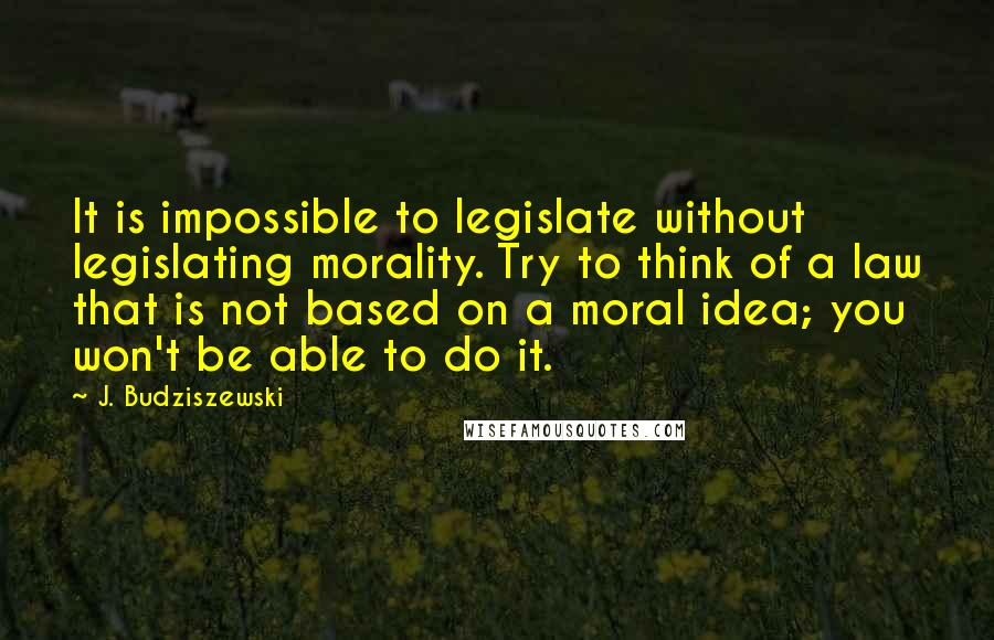 J. Budziszewski Quotes: It is impossible to legislate without legislating morality. Try to think of a law that is not based on a moral idea; you won't be able to do it.