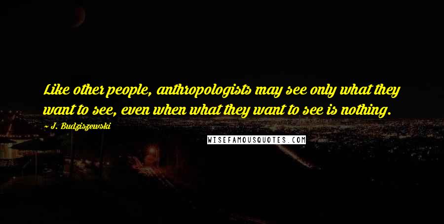 J. Budziszewski Quotes: Like other people, anthropologists may see only what they want to see, even when what they want to see is nothing.