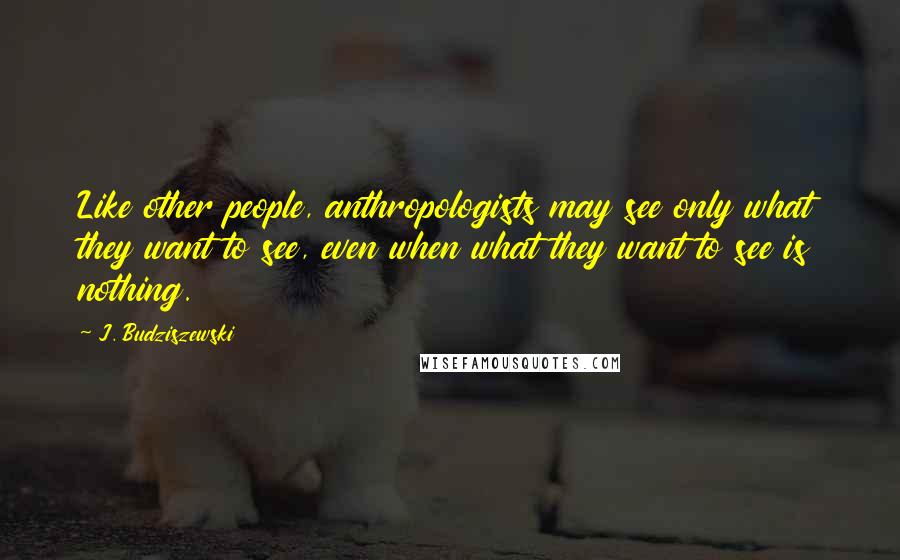 J. Budziszewski Quotes: Like other people, anthropologists may see only what they want to see, even when what they want to see is nothing.