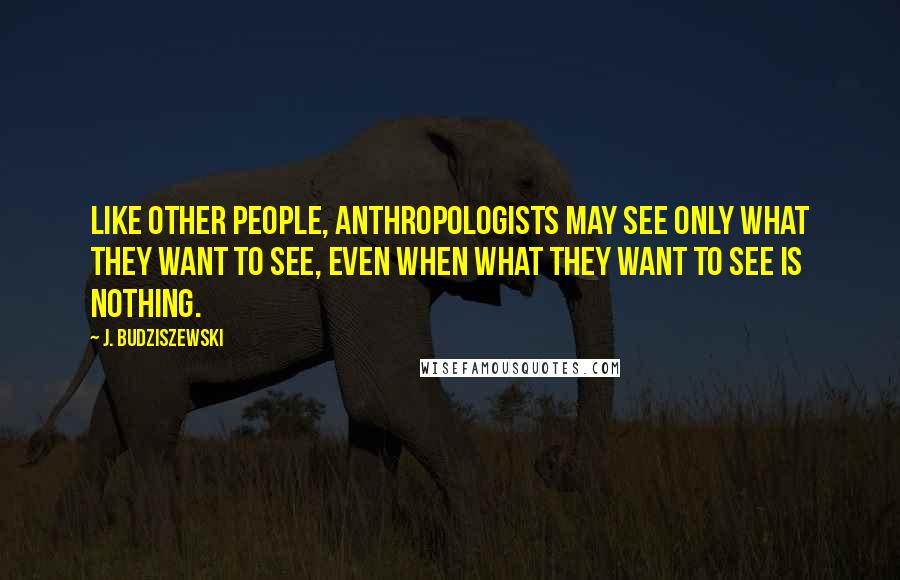 J. Budziszewski Quotes: Like other people, anthropologists may see only what they want to see, even when what they want to see is nothing.