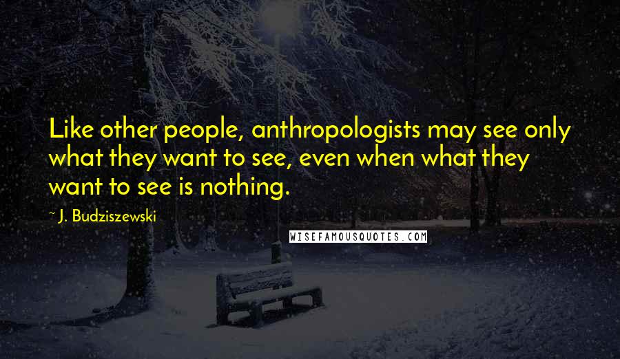 J. Budziszewski Quotes: Like other people, anthropologists may see only what they want to see, even when what they want to see is nothing.