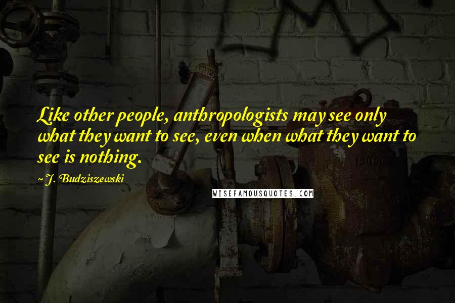 J. Budziszewski Quotes: Like other people, anthropologists may see only what they want to see, even when what they want to see is nothing.