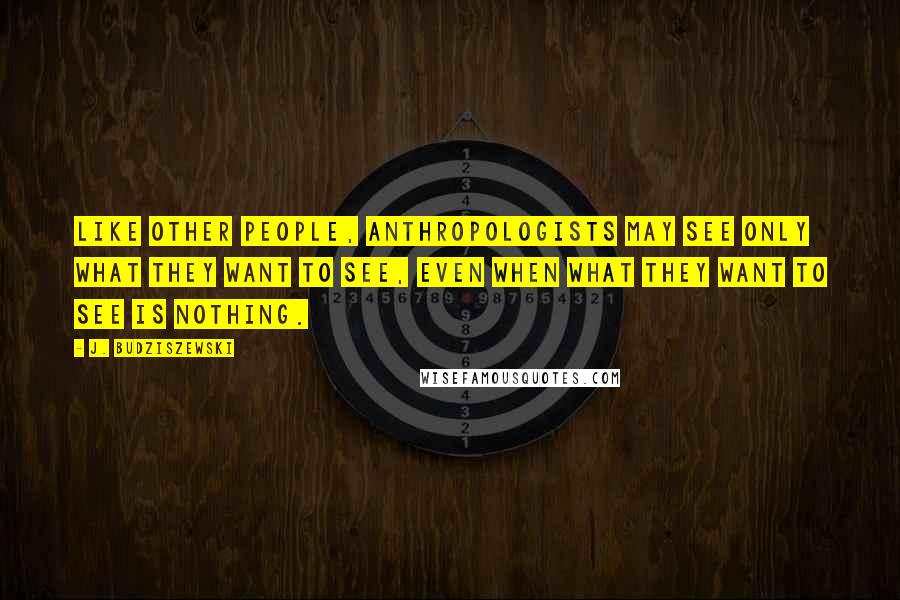 J. Budziszewski Quotes: Like other people, anthropologists may see only what they want to see, even when what they want to see is nothing.