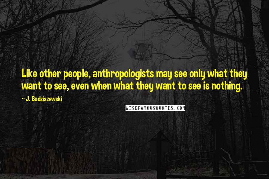 J. Budziszewski Quotes: Like other people, anthropologists may see only what they want to see, even when what they want to see is nothing.