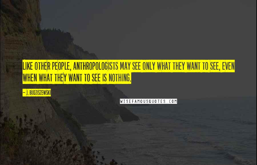 J. Budziszewski Quotes: Like other people, anthropologists may see only what they want to see, even when what they want to see is nothing.