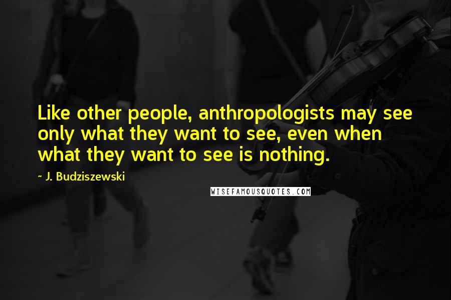 J. Budziszewski Quotes: Like other people, anthropologists may see only what they want to see, even when what they want to see is nothing.