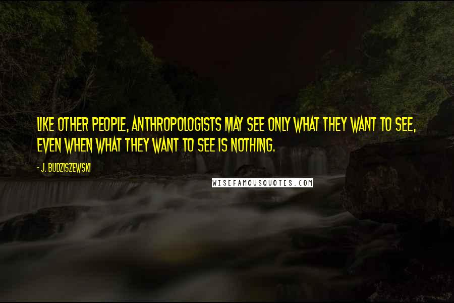 J. Budziszewski Quotes: Like other people, anthropologists may see only what they want to see, even when what they want to see is nothing.