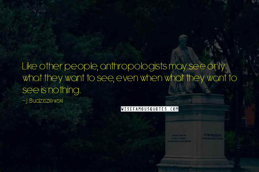 J. Budziszewski Quotes: Like other people, anthropologists may see only what they want to see, even when what they want to see is nothing.