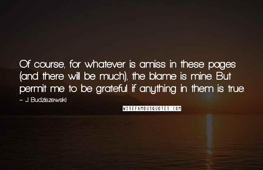 J. Budziszewski Quotes: Of course, for whatever is amiss in these pages (and there will be much), the blame is mine. But permit me to be grateful if anything in them is true.