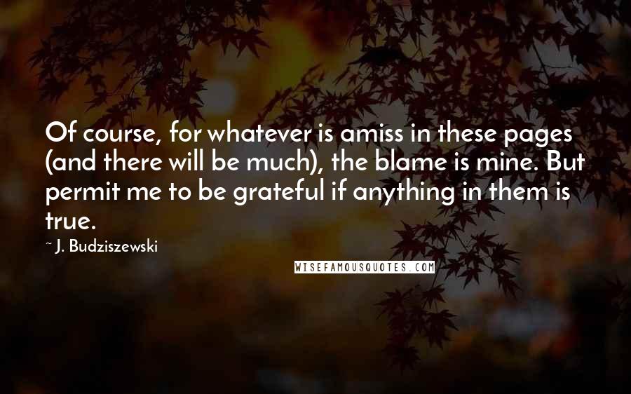 J. Budziszewski Quotes: Of course, for whatever is amiss in these pages (and there will be much), the blame is mine. But permit me to be grateful if anything in them is true.