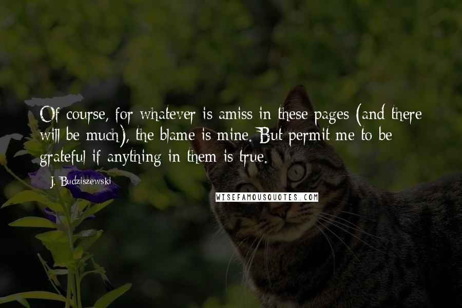 J. Budziszewski Quotes: Of course, for whatever is amiss in these pages (and there will be much), the blame is mine. But permit me to be grateful if anything in them is true.