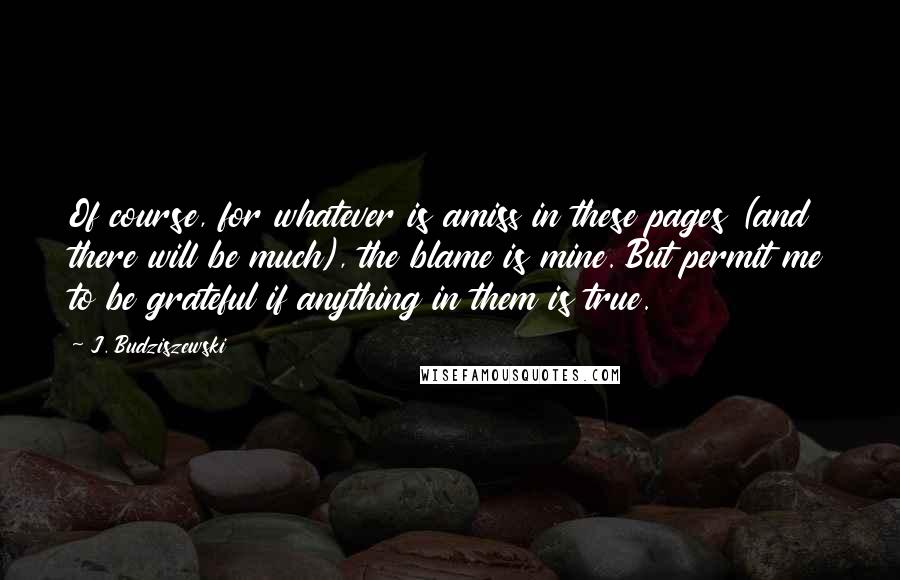 J. Budziszewski Quotes: Of course, for whatever is amiss in these pages (and there will be much), the blame is mine. But permit me to be grateful if anything in them is true.