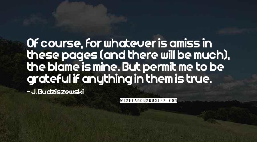 J. Budziszewski Quotes: Of course, for whatever is amiss in these pages (and there will be much), the blame is mine. But permit me to be grateful if anything in them is true.