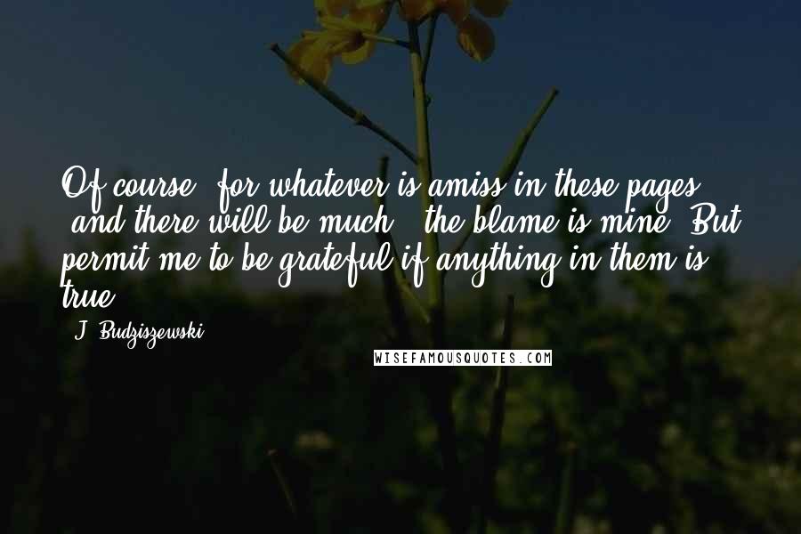 J. Budziszewski Quotes: Of course, for whatever is amiss in these pages (and there will be much), the blame is mine. But permit me to be grateful if anything in them is true.