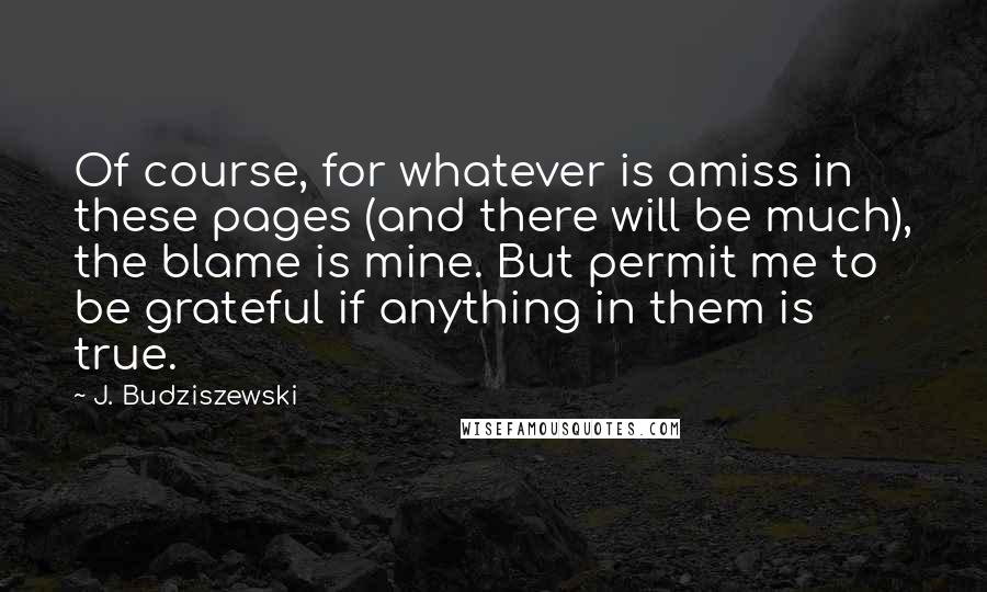 J. Budziszewski Quotes: Of course, for whatever is amiss in these pages (and there will be much), the blame is mine. But permit me to be grateful if anything in them is true.