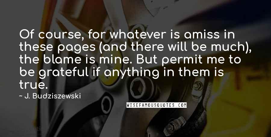 J. Budziszewski Quotes: Of course, for whatever is amiss in these pages (and there will be much), the blame is mine. But permit me to be grateful if anything in them is true.