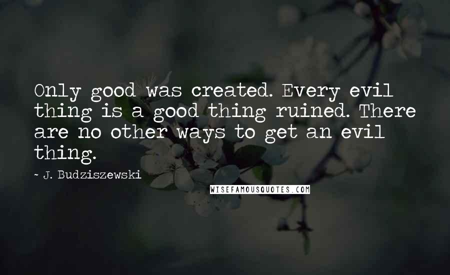 J. Budziszewski Quotes: Only good was created. Every evil thing is a good thing ruined. There are no other ways to get an evil thing.