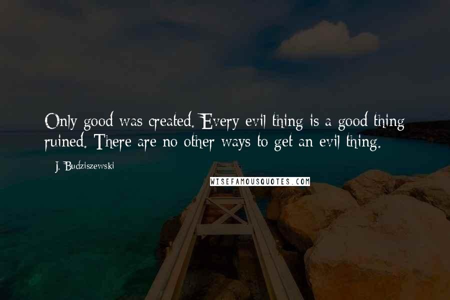 J. Budziszewski Quotes: Only good was created. Every evil thing is a good thing ruined. There are no other ways to get an evil thing.