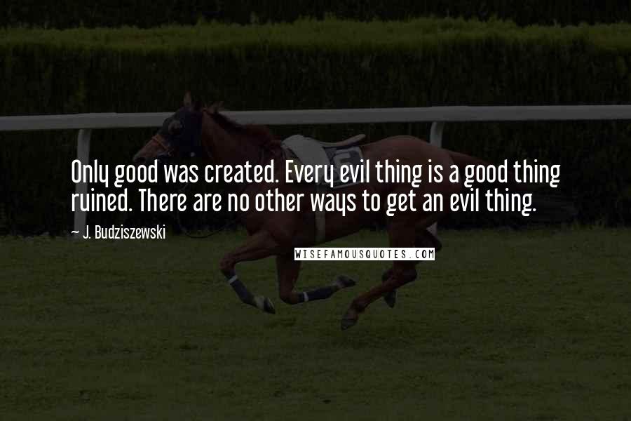 J. Budziszewski Quotes: Only good was created. Every evil thing is a good thing ruined. There are no other ways to get an evil thing.